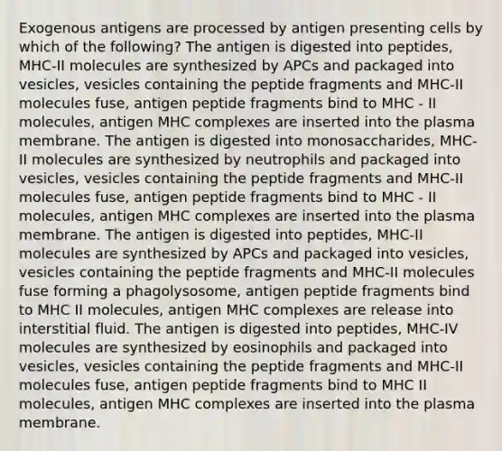 Exogenous antigens are processed by antigen presenting cells by which of the following? The antigen is digested into peptides, MHC-II molecules are synthesized by APCs and packaged into vesicles, vesicles containing the peptide fragments and MHC-II molecules fuse, antigen peptide fragments bind to MHC - II molecules, antigen MHC complexes are inserted into the plasma membrane. The antigen is digested into monosaccharides, MHC-II molecules are synthesized by neutrophils and packaged into vesicles, vesicles containing the peptide fragments and MHC-II molecules fuse, antigen peptide fragments bind to MHC - II molecules, antigen MHC complexes are inserted into the plasma membrane. The antigen is digested into peptides, MHC-II molecules are synthesized by APCs and packaged into vesicles, vesicles containing the peptide fragments and MHC-II molecules fuse forming a phagolysosome, antigen peptide fragments bind to MHC II molecules, antigen MHC complexes are release into interstitial fluid. The antigen is digested into peptides, MHC-IV molecules are synthesized by eosinophils and packaged into vesicles, vesicles containing the peptide fragments and MHC-II molecules fuse, antigen peptide fragments bind to MHC II molecules, antigen MHC complexes are inserted into the plasma membrane.