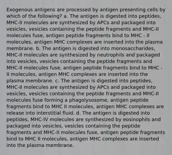 Exogenous antigens are processed by antigen presenting cells by which of the following? a. The antigen is digested into peptides, MHC-II molecules are synthesized by APCs and packaged into vesicles, vesicles containing the peptide fragments and MHC-II molecules fuse, antigen peptide fragments bind to MHC - II molecules, antigen MHC complexes are inserted into the plasma membrane. b. The antigen is digested into monosaccharides, MHC-II molecules are synthesized by neutrophils and packaged into vesicles, vesicles containing the peptide fragments and MHC-II molecules fuse, antigen peptide fragments bind to MHC - II molecules, antigen MHC complexes are inserted into the plasma membrane. c. The antigen is digested into peptides, MHC-II molecules are synthesized by APCs and packaged into vesicles, vesicles containing the peptide fragments and MHC-II molecules fuse forming a phagolysosome, antigen peptide fragments bind to MHC II molecules, antigen MHC complexes are release into interstitial fluid. d. The antigen is digested into peptides, MHC-IV molecules are synthesized by eosinophils and packaged into vesicles, vesicles containing the peptide fragments and MHC-II molecules fuse, antigen peptide fragments bind to MHC II molecules, antigen MHC complexes are inserted into the plasma membrane.