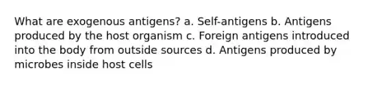 What are exogenous antigens? a. Self-antigens b. Antigens produced by the host organism c. Foreign antigens introduced into the body from outside sources d. Antigens produced by microbes inside host cells