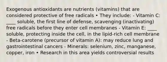 Exogenous antioxidants are nutrients (vitamins) that are considered protective of free radicals • They include: - Vitamin C: ____ soluble, the first line of defense, scavenging (inactivating) free radicals before they enter cell membranes - Vitamin E: ____ soluble, protecting inside the cell, in the lipid-rich cell membrane - Beta-carotene (precursor of vitamin A): may reduce lung and gastrointestinal cancers - Minerals: selenium, zinc, manganese, copper, iron • Research in this area yields controversial results