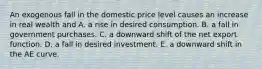 An exogenous fall in the domestic price level causes an increase in real wealth and A. a rise in desired consumption. B. a fall in government purchases. C. a downward shift of the net export function. D. a fall in desired investment. E. a downward shift in the AE curve.