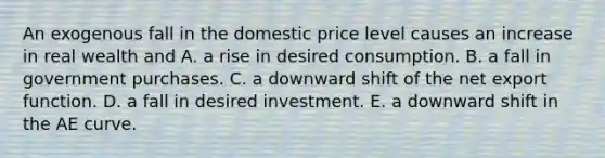 An exogenous fall in the domestic price level causes an increase in real wealth and A. a rise in desired consumption. B. a fall in government purchases. C. a downward shift of the net export function. D. a fall in desired investment. E. a downward shift in the AE curve.