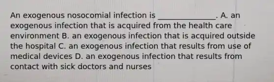 An exogenous nosocomial infection is _______________. A. an exogenous infection that is acquired from the health care environment B. an exogenous infection that is acquired outside the hospital C. an exogenous infection that results from use of medical devices D. an exogenous infection that results from contact with sick doctors and nurses