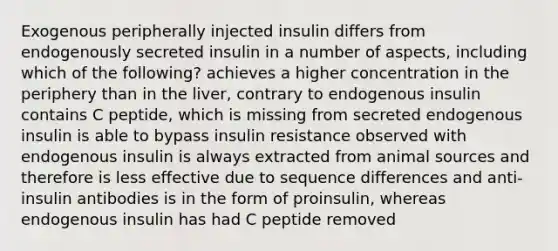 Exogenous peripherally injected insulin differs from endogenously secreted insulin in a number of aspects, including which of the following? achieves a higher concentration in the periphery than in the liver, contrary to endogenous insulin contains C peptide, which is missing from secreted endogenous insulin is able to bypass insulin resistance observed with endogenous insulin is always extracted from animal sources and therefore is less effective due to sequence differences and anti-insulin antibodies is in the form of proinsulin, whereas endogenous insulin has had C peptide removed