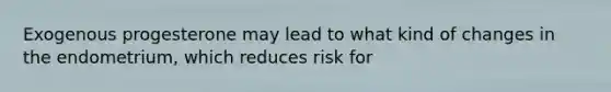 Exogenous progesterone may lead to what kind of changes in the endometrium, which reduces risk for