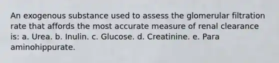 An exogenous substance used to assess the glomerular filtration rate that affords the most accurate measure of renal clearance is: a. Urea. b. Inulin. c. Glucose. d. Creatinine. e. Para aminohippurate.