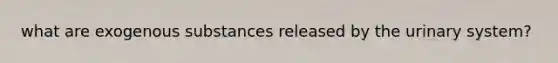 what are exogenous substances released by the urinary system?