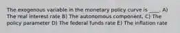 The exogenous variable in the monetary policy curve is ____. A) The real interest rate B) The autonomous component, C) The policy parameter D) The federal funds rate E) The inflation rate