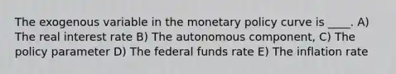 The exogenous variable in the monetary policy curve is ____. A) The real interest rate B) The autonomous component, C) The policy parameter D) The federal funds rate E) The inflation rate