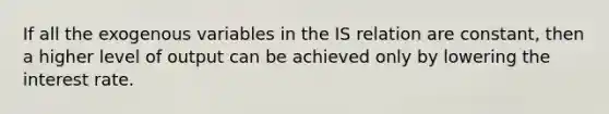 If all the exogenous variables in the IS relation are constant, then a higher level of output can be achieved only by lowering the interest rate.