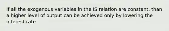 If all the exogenous variables in the IS relation are constant, than a higher level of output can be achieved only by lowering the interest rate