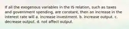 If all the exogenous variables in the IS​ relation, such as taxes and government​ spending, are​ constant, then an increase in the interest rate will a. increase investment. b. increase output. c. decrease output. d. not affect output.