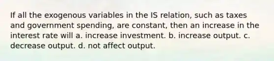 If all the exogenous variables in the IS​ relation, such as taxes and government​ spending, are​ constant, then an increase in the interest rate will a. increase investment. b. increase output. c. decrease output. d. not affect output.