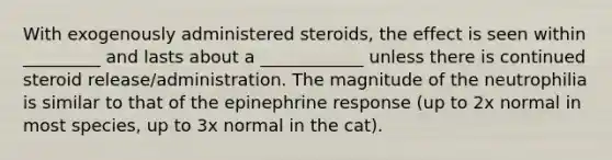 With exogenously administered steroids, the effect is seen within _________ and lasts about a ____________ unless there is continued steroid release/administration. The magnitude of the neutrophilia is similar to that of the epinephrine response (up to 2x normal in most species, up to 3x normal in the cat).