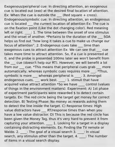 Exogenous/peripheral cue: In directing attention, an exogenous cue is located out (exo) at the desired final location of attention. Ex: When the cue is outside the ___ (Red square + cross). Endogenous/symbolic cue: In directing attention, an endogenous cue is located ___ the current location of attention Ex: The cue is on the fixation point (Like the dot changing color). Red meaning left or right. ____: 1. The time between the onset of one stimulus and the onset of another. *Pertains to the duration of the ___ SOA helps us find out "how long it takes a cue to make us change our focus of attention". 2. Endogenous cues take ___ time than exogenous cues to attract attention Ex: We can see that ___ cue takes more time to attract attention. So, If a cue is presented at 0, and the probe is presented 100ms later we won't benefit from the ___ cue (doesn't help our RT). However, we will benefit a lot from our ___ cue. *This means that peripheral cues grab ___ more automatically, whereas symbolic cues requires more ___. *Thus, symbolic is more ___ whereas peripheral is ____. 3. Amongst endogenous cues, ___ work best. ____: 1. stimuli that have acquired value attract attention *So we have ____ control (values of things in the environment matters). Experiment: A) 1st phase of experiment participants were rewarded  to detect certain targets. Ex: The red circle being the target get money for correct detection. B) Testing Phase: No money as rewards asking them to detect the line inside the target. C) Response times: High value distractors have ___ RT/response times than when you have a low value distractor. D) This is because the red circle has been given the Money Tag, thus it's very hard to prevent it from capturing your attention. ____ 1. Looking for a target in a display containing distracting elements. Ex: Finding the TV remote or Waldo. 2. ____: The goal of a visual search 3. ____: In visual search, any stimulus other than the target. 4. ____: The number of items in a visual search display.