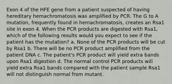 Exon 4 of the HFE gene from a patient suspected of having hereditary hemachromatosis was amplified by PCR. The G to A mutation, frequently found in hemachromatosis, creates an Rsa1 site in exon 4. When the PCR products are digested with Rsa1, which of the following results would you expect to see if the patient has the mutation? a. None of the PCR products will be cut by Rsa1 b. There will be no PCR product amplified from the patient DNA c. The patient's PCR product will yield extra bands upon Rsa1 digestion d. The normal control PCR products will yield extra Rsa1 bands compared with the patient sample Rsa1 will not distinguish normal from mutant.