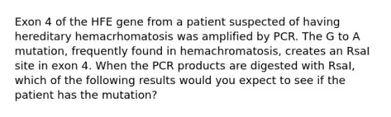 Exon 4 of the HFE gene from a patient suspected of having hereditary hemacrhomatosis was amplified by PCR. The G to A mutation, frequently found in hemachromatosis, creates an RsaI site in exon 4. When the PCR products are digested with RsaI, which of the following results would you expect to see if the patient has the mutation?