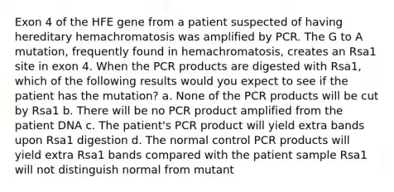 Exon 4 of the HFE gene from a patient suspected of having hereditary hemachromatosis was amplified by PCR. The G to A mutation, frequently found in hemachromatosis, creates an Rsa1 site in exon 4. When the PCR products are digested with Rsa1, which of the following results would you expect to see if the patient has the mutation? a. None of the PCR products will be cut by Rsa1 b. There will be no PCR product amplified from the patient DNA c. The patient's PCR product will yield extra bands upon Rsa1 digestion d. The normal control PCR products will yield extra Rsa1 bands compared with the patient sample Rsa1 will not distinguish normal from mutant