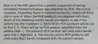 Exon 4 of the HFE gene from a patient suspected of having hereditary hemochromatosis was amplified by PCR. The G to A mutation, frequently found in hemochromatosis, creates an Rsa1 site in exon 4. When the PCR products are digested with Rsa1, which of the following results would you expect to see if the patient has the mutation? a. None of the PCR products will be cut by Rsa 1. b. There will be no PCR product amplified from the patient DNA. c. The patient's PCR product will yield extra bands upon Rsa 1 digestion. d. The normal control PCR products will yield extra Rsa1 bands compared with the patient sample.