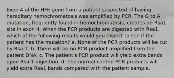 Exon 4 of the HFE gene from a patient suspected of having hereditary hemochromatosis was amplified by PCR. The G to A mutation, frequently found in hemochromatosis, creates an Rsa1 site in exon 4. When the PCR products are digested with Rsa1, which of the following results would you expect to see if the patient has the mutation? a. None of the PCR products will be cut by Rsa 1. b. There will be no PCR product amplified from the patient DNA. c. The patient's PCR product will yield extra bands upon Rsa 1 digestion. d. The normal control PCR products will yield extra Rsa1 bands compared with the patient sample.