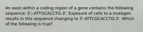 An exon within a coding region of a gene contains the following sequence: 5';-ATTGCACCTG-3'. Exposure of cells to a mutagen results in this sequence changing to 5'-ATTCGCACCTG-3'. Which of the following is true?