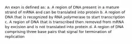 An exon is defined as: a. A region of DNA present in a mature strand of mRNA and can be translated into protein b. A region of DNA that is recognized by RNA polymerase to start transcription c. A region of DNA that is transcribed then removed from mRNA by excision and is not translated into protein d. A region of DNA comprising three base pairs that signal for termination of replication