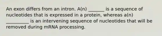 An exon differs from an intron. A(n) _______ is a sequence of nucleotides that is expressed in a protein, whereas a(n) __________ is an intervening sequence of nucleotides that will be removed during mRNA processing.