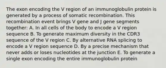 The exon encoding the V region of an immunoglobulin protein is generated by a process of somatic recombination. This recombination event brings V gene and J gene segments together: A. In all cells of the body to encode a V region sequence B. To generate maximum diversity in the CDR3 sequence of the V region C. By alternative RNA splicing to encode a V region sequence D. By a precise mechanism that never adds or loses nucleotides at the junction E. To generate a single exon encoding the entire immunoglobulin protein