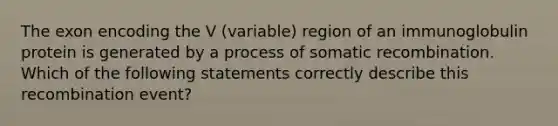 The exon encoding the V (variable) region of an immunoglobulin protein is generated by a process of somatic recombination. Which of the following statements correctly describe this recombination event?