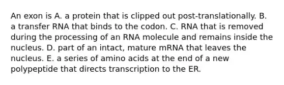 An exon is A. a protein that is clipped out post-translationally. B. a transfer RNA that binds to the codon. C. RNA that is removed during the processing of an RNA molecule and remains inside the nucleus. D. part of an intact, mature mRNA that leaves the nucleus. E. a series of amino acids at the end of a new polypeptide that directs transcription to the ER.