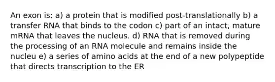 An exon is: a) a protein that is modified post-translationally b) a transfer RNA that binds to the codon c) part of an intact, mature mRNA that leaves the nucleus. d) RNA that is removed during the processing of an RNA molecule and remains inside the nucleu e) a series of amino acids at the end of a new polypeptide that directs transcription to the ER