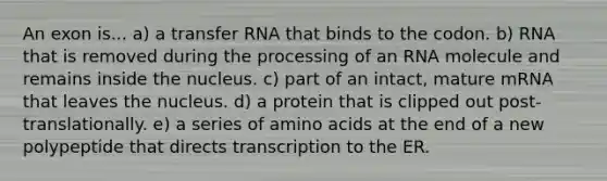 An exon is... a) a transfer RNA that binds to the codon. b) RNA that is removed during the processing of an RNA molecule and remains inside the nucleus. c) part of an intact, mature mRNA that leaves the nucleus. d) a protein that is clipped out post-translationally. e) a series of amino acids at the end of a new polypeptide that directs transcription to the ER.