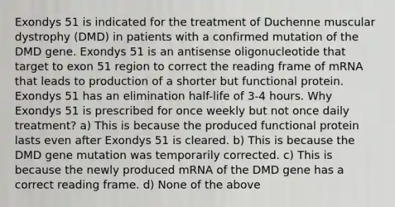 Exondys 51 is indicated for the treatment of Duchenne muscular dystrophy (DMD) in patients with a confirmed mutation of the DMD gene. Exondys 51 is an antisense oligonucleotide that target to exon 51 region to correct the reading frame of mRNA that leads to production of a shorter but functional protein. Exondys 51 has an elimination half-life of 3-4 hours. Why Exondys 51 is prescribed for once weekly but not once daily treatment? a) This is because the produced functional protein lasts even after Exondys 51 is cleared. b) This is because the DMD gene mutation was temporarily corrected. c) This is because the newly produced mRNA of the DMD gene has a correct reading frame. d) None of the above