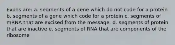 Exons are: a. segments of a gene which do not code for a protein b. segments of a gene which code for a protein c. segments of mRNA that are excised from the message. d. segments of protein that are inactive e. segments of RNA that are components of the ribosome