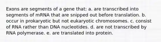 Exons are segments of a gene that: a. are transcribed into segments of mRNA that are snipped out before translation. b. occur in prokaryotic but not eukaryotic chromosomes. c. consist of RNA rather than DNA nucleotides. d. are not transcribed by RNA polymerase. e. are translated into protein.