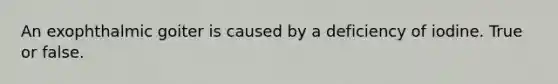 An exophthalmic goiter is caused by a deficiency of iodine. True or false.