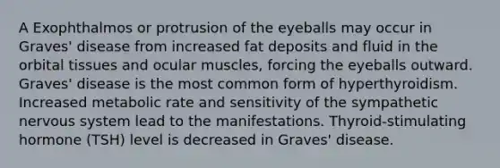 A Exophthalmos or protrusion of the eyeballs may occur in Graves' disease from increased fat deposits and fluid in the orbital tissues and ocular muscles, forcing the eyeballs outward. Graves' disease is the most common form of hyperthyroidism. Increased metabolic rate and sensitivity of the sympathetic nervous system lead to the manifestations. Thyroid-stimulating hormone (TSH) level is decreased in Graves' disease.