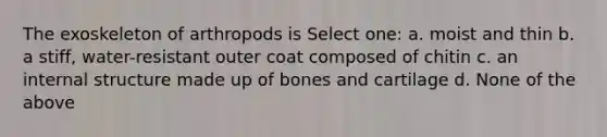 The exoskeleton of arthropods is Select one: a. moist and thin b. a stiff, water-resistant outer coat composed of chitin c. an internal structure made up of bones and cartilage d. None of the above