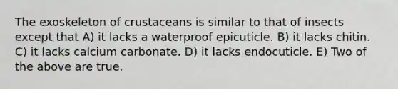 The exoskeleton of crustaceans is similar to that of insects except that A) it lacks a waterproof epicuticle. B) it lacks chitin. C) it lacks calcium carbonate. D) it lacks endocuticle. E) Two of the above are true.