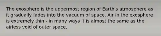 The exosphere is the uppermost region of Earth's atmosphere as it gradually fades into the vacuum of space. Air in the exosphere is extremely thin - in many ways it is almost the same as the airless void of outer space.