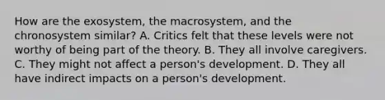 How are the exosystem, the macrosystem, and the chronosystem similar? A. Critics felt that these levels were not worthy of being part of the theory. B. They all involve caregivers. C. They might not affect a person's development. D. They all have indirect impacts on a person's development.