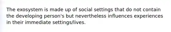 The exosystem is made up of social settings that do not contain the developing person's but nevertheless influences experiences in their immediate settings/lives.