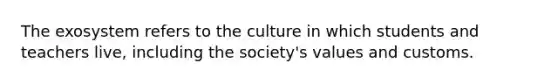 The exosystem refers to the culture in which students and teachers live, including the society's values and customs.