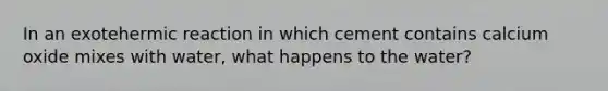 In an exotehermic reaction in which cement contains calcium oxide mixes with water, what happens to the water?