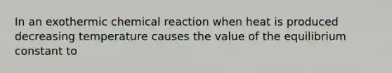 In an exothermic chemical reaction when heat is produced decreasing temperature causes the value of the equilibrium constant to