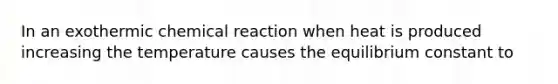 In an exothermic chemical reaction when heat is produced increasing the temperature causes the equilibrium constant to