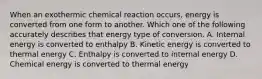 When an exothermic chemical reaction occurs, energy is converted from one form to another. Which one of the following accurately describes that energy type of conversion. A. Internal energy is converted to enthalpy B. Kinetic energy is converted to thermal energy C. Enthalpy is converted to internal energy D. Chemical energy is converted to thermal energy