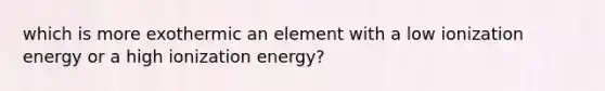 which is more exothermic an element with a low ionization energy or a high ionization energy?