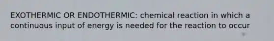 EXOTHERMIC OR ENDOTHERMIC: chemical reaction in which a continuous input of energy is needed for the reaction to occur