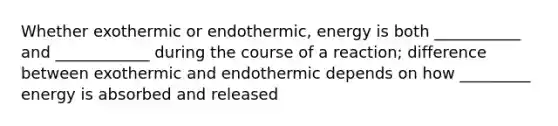 Whether exothermic or endothermic, energy is both ___________ and ____________ during the course of a reaction; difference between exothermic and endothermic depends on how _________ energy is absorbed and released